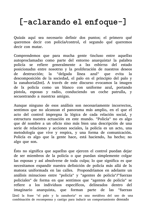 [-aclarando el enfoque-]  Quizds aqui sea necesario definir dos puntos; el primero qué queremos  decir con policia/control, el segundo qué queremos decir con matar.  Comprendemos que para mucha gente (incluso entre aquellxs autoproclamadxs como parte del entorno anarquista) la palabra policia se refiere generalmente a lxs esbimrxs del estado posicionadxs entre nosotrs y la proliferacién de nuestros deseos de destruccién; la “delgada linea azul’ que evita la descomposicién de la sociedad, el palo en el principio del palo y la zanahorial2nt]. A través de este discurso evocamos la imagen de Ix policia como un blanco con uniforme azul, portando pistola, esposas y radio, conduciendo un coche patrulla, y secuestrando a nuestrxs amigxs.  Aunque ninguno de esos andlisis son necesariamente incorrectos, sentimos que no alcanzan el panorama mds amplio, en el que el acto del control impregna la légica de cada relacién social, y estructura nuestra actuacién en este mundo. "Policia” no es algo que dé nombre a un oficio sino més bien una descripcién de una serie de relaciones y acciones sociales, la policia es un acto, una metodologia que vive y respira, y una forma de comunicacién. Policia es algo que la gente hace, esté haciendo, ha hecho; no algo que son.  Esto no significa que aquellxs que ejercen el control puedan dejar de ser miembros de la policia o que puedan simplemente colgar las esposas y asi absolverse de toda culpa; lo que significa es que necesitamos expandir nuestra definicién de policia mds all4 de Ix matonx uniformadx en las calles. Propondriamos en adelante un andlisis minucioso entre "policia” y "agentes de policia"/"fuerzas policiales” de forma en que sentimos que "agentes de policia” se refiere a los individuos especificos, delincados dentro del imaginario anarquista, que forman parte de las “fuerzas  [2n] la frase "¢l palo y la zanshoria’ es una metdfora del uso de uma combinacidn de recompensa y castigo para inducir un comportamiento deseado 